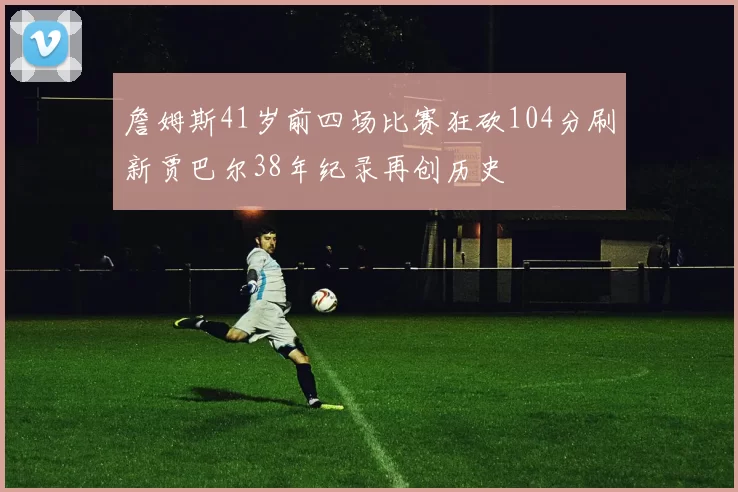 詹姆斯41岁前四场比赛狂砍104分刷新贾巴尔38年纪录再创历史