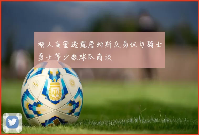 湖人高管透露詹姆斯交易仅与骑士勇士等少数球队商谈