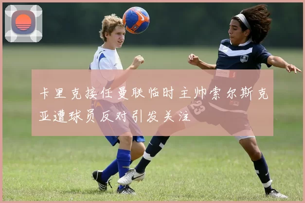 卡里克接任曼联临时主帅索尔斯克亚遭球员反对引发关注