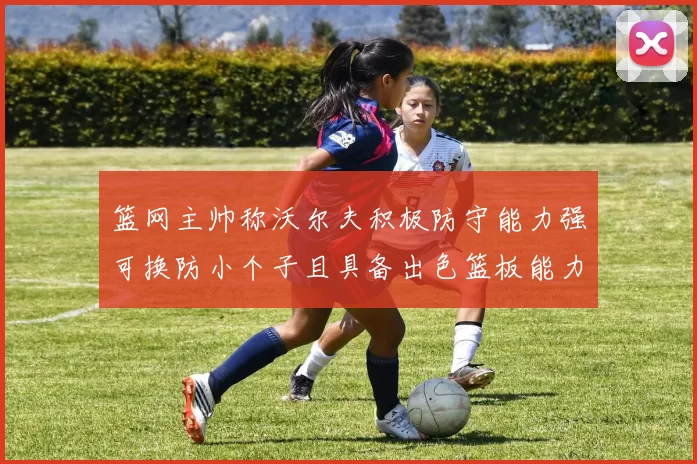 篮网主帅称沃尔夫积极防守能力强可换防小个子且具备出色篮板能力