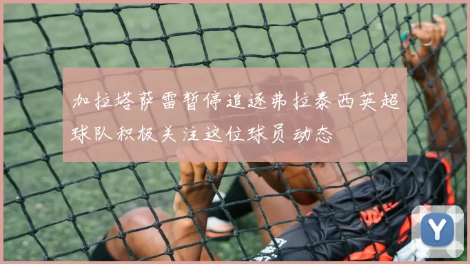 加拉塔萨雷暂停追逐弗拉泰西英超球队积极关注这位球员动态