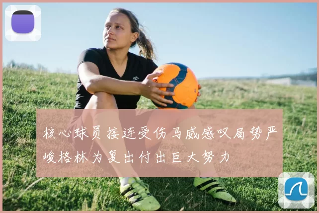 核心球员接连受伤马威感叹局势严峻格林为复出付出巨大努力