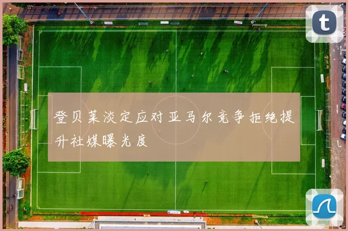 登贝莱淡定应对亚马尔竞争拒绝提升社媒曝光度